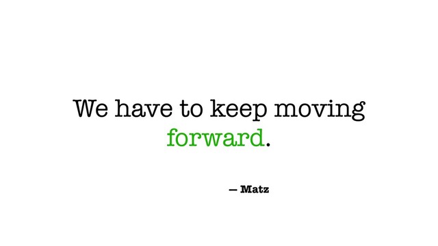 We have to keep moving
forward.
— Matz
