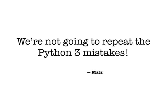 We’re not going to repeat the
Python 3 mistakes!
— Matz
