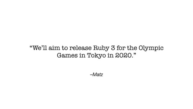 –Matz
“We’ll aim to release Ruby 3 for the Olympic
Games in Tokyo in 2020.”
