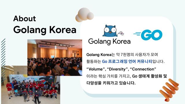 Golang Korea는 약 7천명의 사용자가 모여
활동하는 Go 프로그래밍 언어 커뮤니티입니다.
“Volume”, “Diversity”, “Connection”
이라는 핵심 가치를 가지고, Go 생태계 활성화 및
다양성을 키워가고 있습니다.
About
Golang Korea
