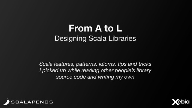 From A to L
Designing Scala Libraries
Scala features, patterns, idioms, tips and tricks
I picked up while reading other people’s library
source code and writing my own
SCALAPENOS
