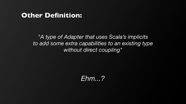 Other Deﬁnition:
"A type of Adapter that uses Scala’s implicits
to add some extra capabilities to an existing type
without direct coupling"
Ehm...?
