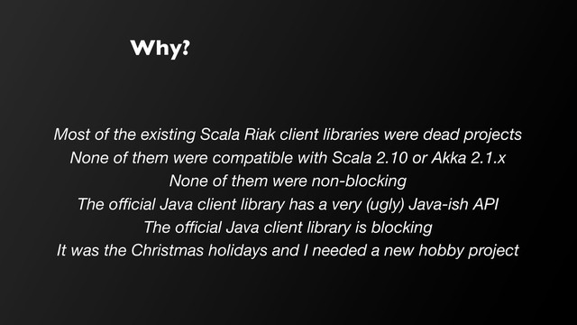 Why?
Most of the existing Scala Riak client libraries were dead projects
None of them were compatible with Scala 2.10 or Akka 2.1.x
None of them were non-blocking
The oﬃcial Java client library has a very (ugly) Java-ish API
The oﬃcial Java client library is blocking
It was the Christmas holidays and I needed a new hobby project
