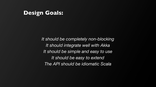Design Goals:
It should be completely non-blocking
It should integrate well with Akka
It should be simple and easy to use
It should be easy to extend
The API should be idiomatic Scala
