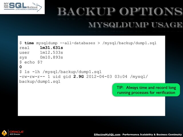 EffectiveMySQL.com - Performance, Scalability & Business Continuity
Backup Options
$ time mysqldump --all-databases > /mysql/backup/dump1.sql
real 1m31.631s
user 1m12.533s
sys 0m10.893s
$ echo $?
0
$ ls -lh /mysql/backup/dump1.sql
-rw-rw-r-- 1 uid gid 2.9G 2012-04-03 03:04 /mysql/
backup/dump1.sql
mysqldump USAGE
TIP: Always time and record long
running processes for veriﬁcation

