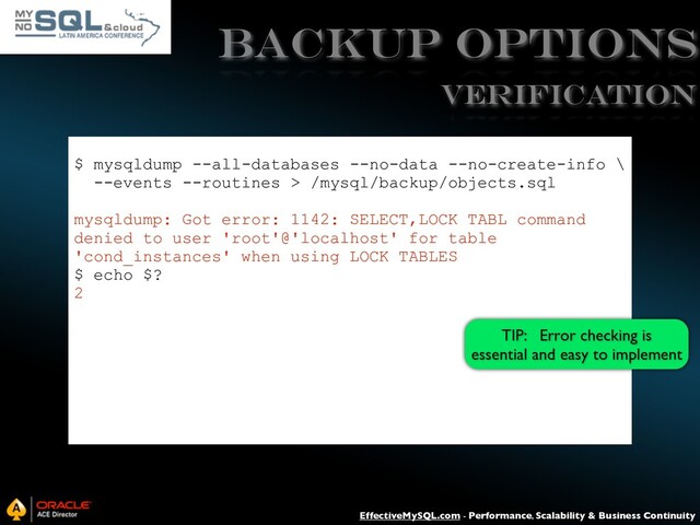 EffectiveMySQL.com - Performance, Scalability & Business Continuity
Backup Options
$ mysqldump --all-databases --no-data --no-create-info \
--events --routines > /mysql/backup/objects.sql
mysqldump: Got error: 1142: SELECT,LOCK TABL command
denied to user 'root'@'localhost' for table
'cond_instances' when using LOCK TABLES
$ echo $?
2
VERIFICATION
TIP: Error checking is
essential and easy to implement
