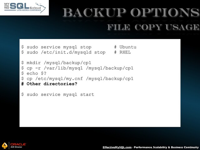 EffectiveMySQL.com - Performance, Scalability & Business Continuity
Backup Options
$ sudo service mysql stop # Ubuntu
$ sudo /etc/init.d/mysqld stop # RHEL
$ mkdir /mysql/backup/cp1
$ cp -r /var/lib/mysql /mysql/backup/cp1
$ echo $?
$ cp /etc/mysql/my.cnf /mysql/backup/cp1
# Other directories?
$ sudo service mysql start
File Copy USAGE
