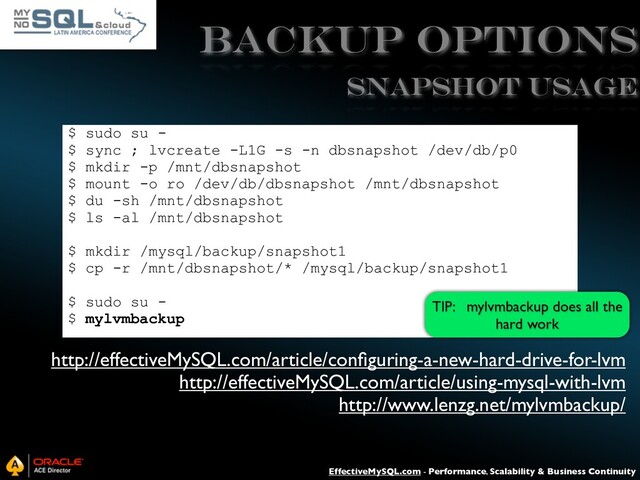 EffectiveMySQL.com - Performance, Scalability & Business Continuity
Backup Options
$ sudo su -
$ sync ; lvcreate -L1G -s -n dbsnapshot /dev/db/p0
$ mkdir -p /mnt/dbsnapshot
$ mount -o ro /dev/db/dbsnapshot /mnt/dbsnapshot
$ du -sh /mnt/dbsnapshot
$ ls -al /mnt/dbsnapshot
$ mkdir /mysql/backup/snapshot1
$ cp -r /mnt/dbsnapshot/* /mysql/backup/snapshot1
$ sudo su -
$ mylvmbackup
SNAPSHOT USAGE
http://effectiveMySQL.com/article/conﬁguring-a-new-hard-drive-for-lvm
http://effectiveMySQL.com/article/using-mysql-with-lvm
http://www.lenzg.net/mylvmbackup/
TIP: mylvmbackup does all the
hard work

