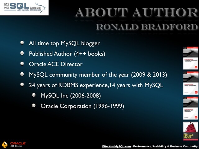 EffectiveMySQL.com - Performance, Scalability & Business Continuity
ABOUT AUTHOR
All time top MySQL blogger
Published Author (4++ books)
Oracle ACE Director
MySQL community member of the year (2009 & 2013)
24 years of RDBMS experience,14 years with MySQL
MySQL Inc (2006-2008)
Oracle Corporation (1996-1999)
Ronald Bradford
