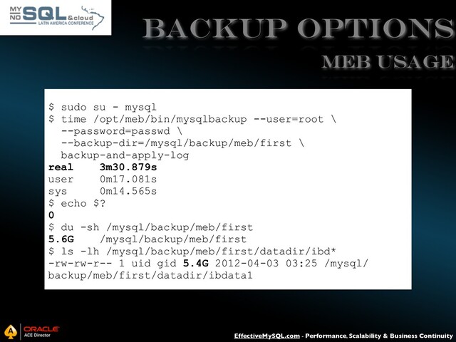 EffectiveMySQL.com - Performance, Scalability & Business Continuity
Backup Options
$ sudo su - mysql
$ time /opt/meb/bin/mysqlbackup --user=root \
--password=passwd \
--backup-dir=/mysql/backup/meb/first \
backup-and-apply-log
real 3m30.879s
user 0m17.081s
sys 0m14.565s
$ echo $?
0
$ du -sh /mysql/backup/meb/first
5.6G /mysql/backup/meb/first
$ ls -lh /mysql/backup/meb/first/datadir/ibd*
-rw-rw-r-- 1 uid gid 5.4G 2012-04-03 03:25 /mysql/
backup/meb/first/datadir/ibdata1
MEB USAGE
