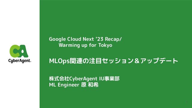 1
Google Cloud Next '23 Recap/
Warming up for Tokyo
株式会社CyberAgent IU事業部
ML Engineer 原 和希
MLOps関連の注目セッション＆アップデート
