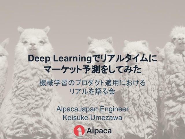 機械学習 プロダクト適用における
リアルを語る会
AlpacaJapan Engineer
Keisuke Umezawa
Deep Learningでリアルタイムに
マーケット予測をしてみた
