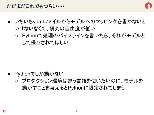ただまだこれでもつらい・・・
● いちいちyamlファイルからモデルへ マッピングを書かないと
いけないなくて、研究 自由度が低い
○ Pythonで処理 パイプラインを書いたら、それがモデルと
して保存されてほしい
● Pythonでしか動かない
○ プロダクション環境 違う言語を使いたい に、モデルを
動かすことを考えるとPythonに限定されてしまう
25
