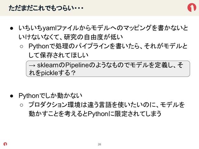 ただまだこれでもつらい・・・
● いちいちyamlファイルからモデルへ マッピングを書かないと
いけないなくて、研究 自由度が低い
○ Pythonで処理 パイプラインを書いたら、それがモデルと
して保存されてほしい
● Pythonでしか動かない
○ プロダクション環境 違う言語を使いたい に、モデルを
動かすことを考えるとPythonに限定されてしまう
26
→ sklearn Pipeline ようなも でモデルを定義し、そ
れをpickleする？
