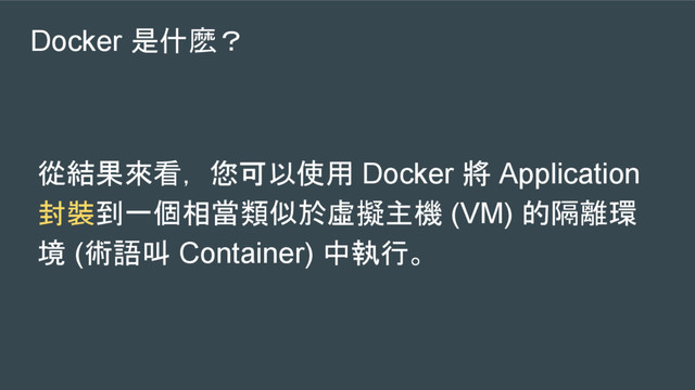 Docker 是什麽？
從結果來看， 您可以使用 Docker 將 Application
封裝到一個相當類似於虛擬主機 (VM) 的隔離環
境 (術語叫 Container) 中執行。
