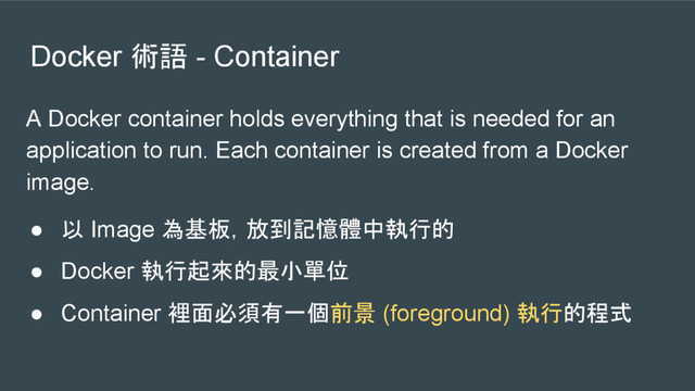 Docker 術語 - Container
A Docker container holds everything that is needed for an
application to run. Each container is created from a Docker
image.
● 以 Image 為基板，放到記憶體中執行的
● Docker 執行起來的最小單位
● Container 裡面必須有一個前景 (foreground) 執行的程式
