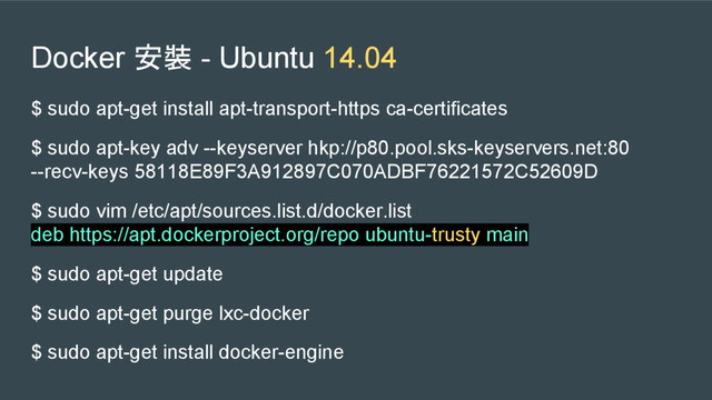 Docker 安裝 - Ubuntu 14.04
$ sudo apt-get install apt-transport-https ca-certificates
$ sudo apt-key adv --keyserver hkp://p80.pool.sks-keyservers.net:80
--recv-keys 58118E89F3A912897C070ADBF76221572C52609D
$ sudo vim /etc/apt/sources.list.d/docker.list
deb https://apt.dockerproject.org/repo ubuntu-trusty main
$ sudo apt-get update
$ sudo apt-get purge lxc-docker
$ sudo apt-get install docker-engine
