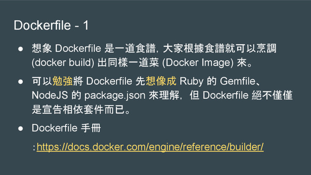 Dockerfile - 1
● 想象 Dockerfile 是一道食譜，大家根據食譜就可以烹調
(docker build) 出同樣一道菜 (Docker Image) 來。
● 可以勉強將 Dockerfile 先想像成 Ruby 的 Gemfile、
NodeJS 的 package.json 來理解， 但 Dockerfile 絕不僅僅
是宣告相依套件而已。
● Dockerfile 手冊
：https://docs.docker.com/engine/reference/builder/
