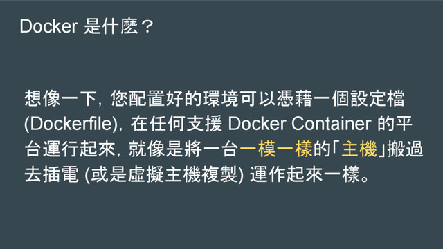 Docker 是什麽？
想像一下，您配置好的環境可以憑藉一個設定檔
(Dockerfile)，在任何支援 Docker Container 的平
台運行起來，就像是將一台一模一樣的「主機」搬過
去插電 (或是虛擬主機複製) 運作起來一樣。
