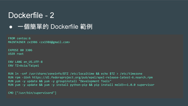 Dockerfile - 2
FROM centos:6
MAINTAINER zx1986 
EXPOSE 80 3306
USER root
ENV LANG en_US.UTF-8
ENV TZ=Asia/Taipei
RUN ln -snf /usr/share/zoneinfo/$TZ /etc/localtime && echo $TZ > /etc/timezone
RUN rpm -iUvh https://dl.fedoraproject.org/pub/epel/epel-release-latest-6.noarch.rpm
RUN yum -y update && yum -y groupinstall "Development Tools"
RUN yum -y update && yum -y install python-pip && pip install meld3==1.0.0 supervisor
CMD ["/usr/bin/supervisord"]
● 一個簡單的 Dockerfile 範例
