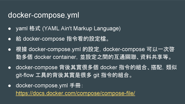 docker-compose.yml
● yaml 格式 (YAML Ain't Markup Language)
● 給 docker-compose 指令看的設定檔。
● 根據 docker-compose.yml 的設定，docker-compose 可以一次啓
動多個 docker container，並設定之間的互通關聯、資料共享等。
● docker-compose 背後其實很多個 docker 指令的組合、搭配，類似
git-flow 工具的背後其實是很多 git 指令的組合。
● docker-compose.yml 手冊：
https://docs.docker.com/compose/compose-file/
