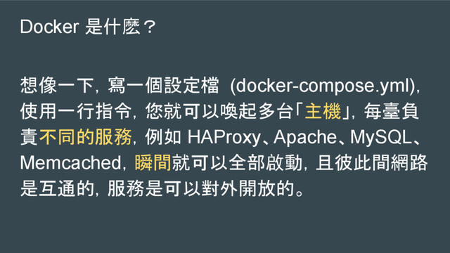 Docker 是什麽？
想像一下，寫一個設定檔 (docker-compose.yml)，
使用一行指令，您就可以喚起多台「主機」，每臺負
責不同的服務，例如 HAProxy、Apache、MySQL、
Memcached，瞬間就可以全部啟動，且彼此間網路
是互通的，服務是可以對外開放的。
