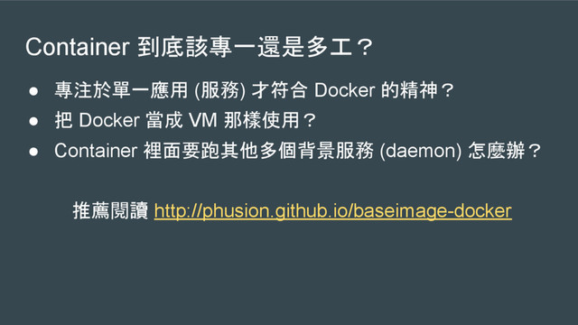 Container 到底該專一還是多工？
● 專注於單一應用 (服務) 才符合 Docker 的精神？
● 把 Docker 當成 VM 那樣使用？
● Container 裡面要跑其他多個背景服務 (daemon) 怎麼辦？
推薦閱讀 http://phusion.github.io/baseimage-docker
