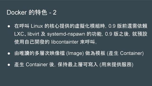 Docker 的特色 - 2
● 在呼叫 Linux 的核心提供的虛擬化模組時，0.9 版前還需依賴
LXC、libvirt 及 systemd-nspawn 的功能，0.9 版之後，就預設
使用自己開發的 libcontainter 來呼叫。
● 由唯讀的多層次映像檔 (Image) 做為模板 (產生 Container)
● 產生 Container 後，保持最上層可寫入 (用來提供服務)
