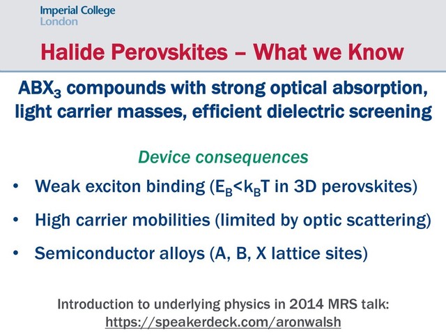 Halide Perovskites – What we Know
Introduction to underlying physics in 2014 MRS talk:
https://speakerdeck.com/aronwalsh
ABX3
compounds with strong optical absorption,
light carrier masses, efficient dielectric screening
Device consequences
• Weak exciton binding (EB
