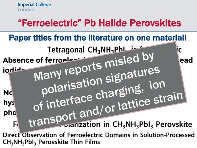 “Ferroelectric” Pb Halide Perovskites
Paper titles from the literature on one material!
Many reports misled by
polarisation signatures
of interface charging, ion
transport and/or lattice strain
