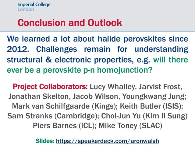 Conclusion and Outlook
We learned a lot about halide perovskites since
2012. Challenges remain for understanding
structural & electronic properties, e.g. will there
ever be a perovskite p-n homojunction?
Project Collaborators: Lucy Whalley, Jarvist Frost,
Jonathan Skelton, Jacob Wilson, Youngkwang Jung;
Mark van Schilfgaarde (Kings); Keith Butler (ISIS);
Sam Stranks (Cambridge); Chol-Jun Yu (Kim Il Sung)
Piers Barnes (ICL); Mike Toney (SLAC)
Slides: https://speakerdeck.com/aronwalsh
