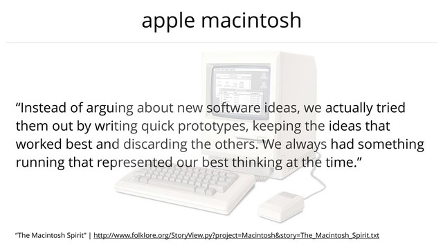 apple macintosh
“Instead of arguing about new software ideas, we actually tried
them out by writing quick prototypes, keeping the ideas that
worked best and discarding the others. We always had something
running that represented our best thinking at the time.”
“The Macintosh Spirit” | http://www.folklore.org/StoryView.py?project=Macintosh&story=The_Macintosh_Spirit.txt
