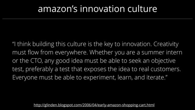 “I think building this culture is the key to innovation. Creativity
must ﬂow from everywhere. Whether you are a summer intern
or the CTO, any good idea must be able to seek an objective
test, preferably a test that exposes the idea to real customers.
Everyone must be able to experiment, learn, and iterate.”
amazon’s innovation culture
http://glinden.blogspot.com/2006/04/early-amazon-shopping-cart.html
