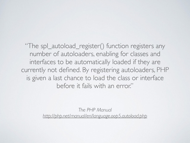 The PHP Manual
http://php.net/manual/en/language.oop5.autoload.php
“The spl_autoload_register() function registers any
number of autoloaders, enabling for classes and
interfaces to be automatically loaded if they are
currently not deﬁned. By registering autoloaders, PHP
is given a last chance to load the class or interface
before it fails with an error.”
