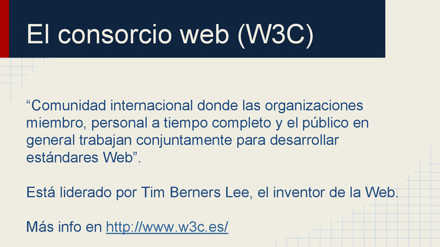El consorcio web (W3C)
“Comunidad internacional donde las organizaciones
miembro, personal a tiempo completo y el público en
general trabajan conjuntamente para desarrollar
estándares Web”.
Está liderado por Tim Berners Lee, el inventor de la Web.
Más info en http://www.w3c.es/
