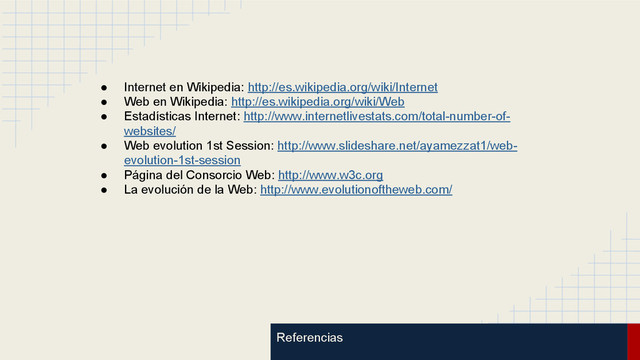 Referencias
● Internet en Wikipedia: http://es.wikipedia.org/wiki/Internet
● Web en Wikipedia: http://es.wikipedia.org/wiki/Web
● Estadísticas Internet: http://www.internetlivestats.com/total-number-of-
websites/
● Web evolution 1st Session: http://www.slideshare.net/ayamezzat1/web-
evolution-1st-session
● Página del Consorcio Web: http://www.w3c.org
● La evolución de la Web: http://www.evolutionoftheweb.com/
