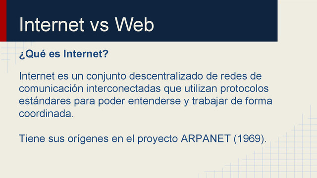 Internet vs Web
¿Qué es Internet?
Internet es un conjunto descentralizado de redes de
comunicación interconectadas que utilizan protocolos
estándares para poder entenderse y trabajar de forma
coordinada.
Tiene sus orígenes en el proyecto ARPANET (1969).
