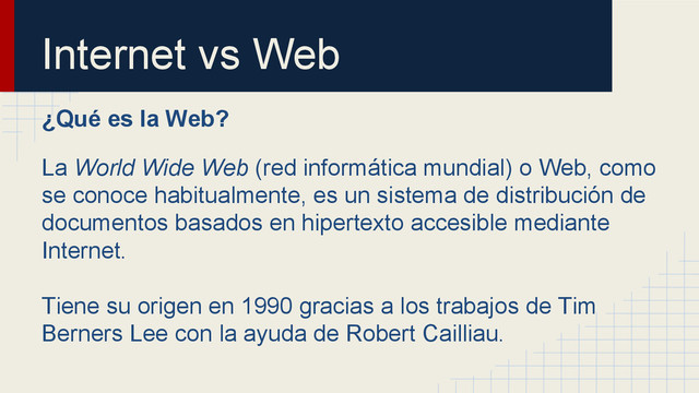 Internet vs Web
¿Qué es la Web?
La World Wide Web (red informática mundial) o Web, como
se conoce habitualmente, es un sistema de distribución de
documentos basados en hipertexto accesible mediante
Internet.
Tiene su origen en 1990 gracias a los trabajos de Tim
Berners Lee con la ayuda de Robert Cailliau.

