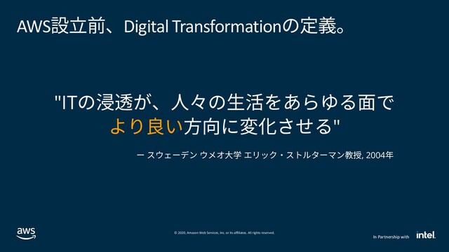 © 2020, Amazon Web Services, Inc. or its affiliates. All rights reserved.
In Partnership with
AWS設立前、Digital Transformationの定義。
"ITの浸透が、人々の生活をあらゆる面で
より良い方向に変化させる"
ー スウェーデン ウメオ大学 エリック・ストルターマン教授, 2004年
