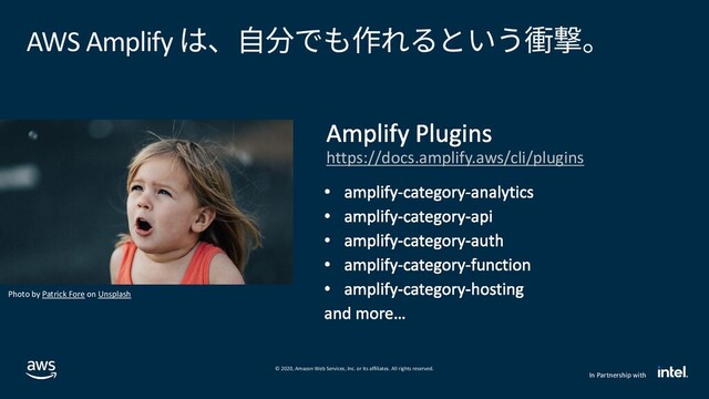 © 2020, Amazon Web Services, Inc. or its affiliates. All rights reserved.
In Partnership with
analytics
api
auth
function
hosting
AWS Amplify は、自分でも作れるという衝撃。
https://docs.amplify.aws/cli/plugins
Photo by Patrick Fore on Unsplash
