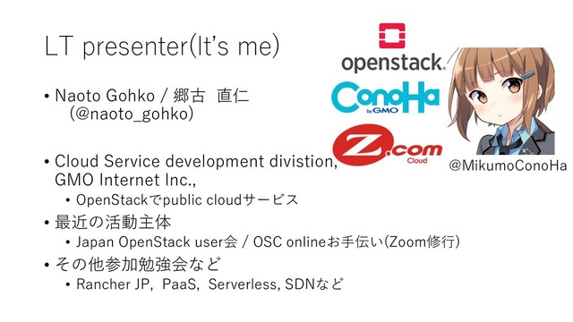 LT presenter(Itʼs me)
• Naoto Gohko / 郷古 直仁
(@naoto_gohko)
• Cloud Service development divistion,
GMO Internet Inc.,
• OpenStackでpublic cloudサービス
• 最近の活動主体
• Japan OpenStack user会 / OSC onlineお⼿伝い(Zoom修⾏)
• その他参加勉強会など
• Rancher JP, PaaS, Serverless, SDNなど
@MikumoConoHa
