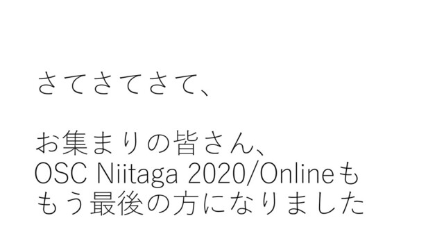 さてさてさて、
お集まりの皆さん、
OSC Niitaga 2020/Onlineも
もう最後の⽅になりました
