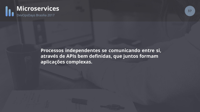 37
Microservices
DevOpsDays Brasília 2017
Processos independentes se comunicando entre si,
através de APIs bem deﬁnidas, que juntos formam
aplicações complexas.
