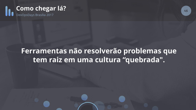 46
Como chegar lá?
DevOpsDays Brasília 2017
Ferramentas não resolverão problemas que
tem raiz em uma cultura “quebrada".
