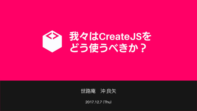 2017.12.7 (Thu)
我々はCreateJSを
どう使うべきか？
世路庵 沖 良矢
