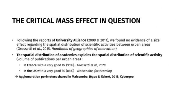 THE CRITICAL MASS EFFECT IN QUESTION
• Following the reports of University Alliance (2009 & 2011), we found no evidence of a size
effect regarding the spatial distribution of scientific activities between urban areas
(Grossetti et al., 2015, Handbook of geographies of innovation)
• The spatial distribution of academics explains the spatial distribution of scientific activity
(volume of publications per urban area) :
• In France with a very good R2 (95%) - Grossetti et al., 2020
• In the UK with a very good R2 (88%) - Maisonobe, forthcoming
→ Agglomeration perimeters shared in Maisonobe, Jégou & Eckert, 2018, Cybergeo
