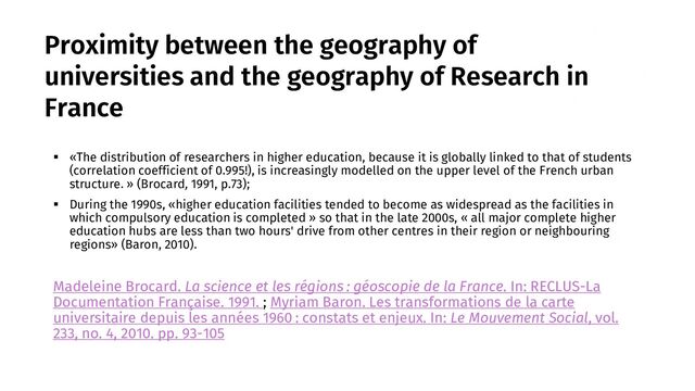 Proximity between the geography of
universities and the geography of Research in
France
▪ «The distribution of researchers in higher education, because it is globally linked to that of students
(correlation coefficient of 0.995!), is increasingly modelled on the upper level of the French urban
structure. » (Brocard, 1991, p.73);
▪ During the 1990s, «higher education facilities tended to become as widespread as the facilities in
which compulsory education is completed » so that in the late 2000s, « all major complete higher
education hubs are less than two hours' drive from other centres in their region or neighbouring
regions» (Baron, 2010).
Madeleine Brocard. La science et les régions : géoscopie de la France. In: RECLUS-La
Documentation Française. 1991. ; Myriam Baron. Les transformations de la carte
universitaire depuis les années 1960 : constats et enjeux. In: Le Mouvement Social, vol.
233, no. 4, 2010. pp. 93-105
