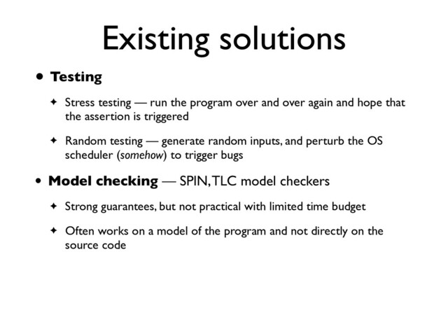 Existing solutions
• Testin
g

✦ Stress testing — run the program over and over again and hope that
the assertion is triggere
d

✦ Random testing — generate random inputs, and perturb the OS
scheduler (somehow) to trigger bugs
• Model checking — SPIN, TLC model checker
s

✦ Strong guarantees, but not practical with limited time budge
t

✦ Often works on a model of the program and not directly on the
source code
