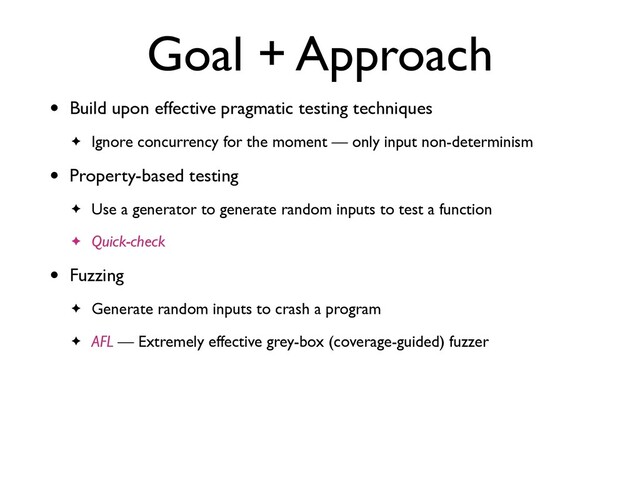 Goal + Approach
• Build upon effective pragmatic testing technique
s

✦ Ignore concurrency for the moment — only input non-determinism
• Property-based testin
g

✦ Use a generator to generate random inputs to test a functio
n

✦ Quick-check
• Fuzzin
g

✦ Generate random inputs to crash a progra
m

✦ AFL — Extremely effective grey-box (coverage-guided) fuzzer
