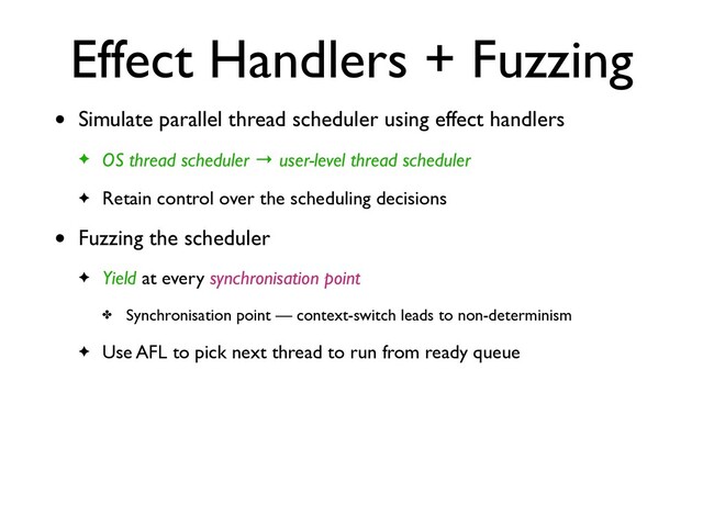 Effect Handlers + Fuzzing
• Simulate parallel thread scheduler using effect handler
s

✦ OS thread scheduler → user-level thread schedule
r

✦ Retain control over the scheduling decisions
• Fuzzing the schedule
r

✦ Yield at every synchronisation point
✤ Synchronisation point — context-switch leads to non-determinis
m

✦ Use AFL to pick next thread to run from ready queue
